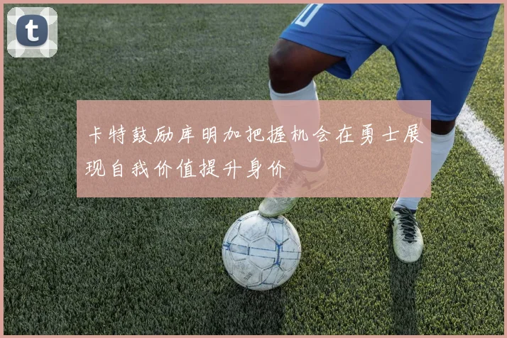 卡特鼓励库明加把握机会在勇士展现自我价值提升身价