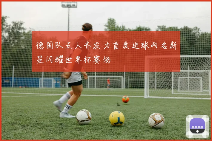 德国队五人齐发力首度进球两名新星闪耀世界杯赛场