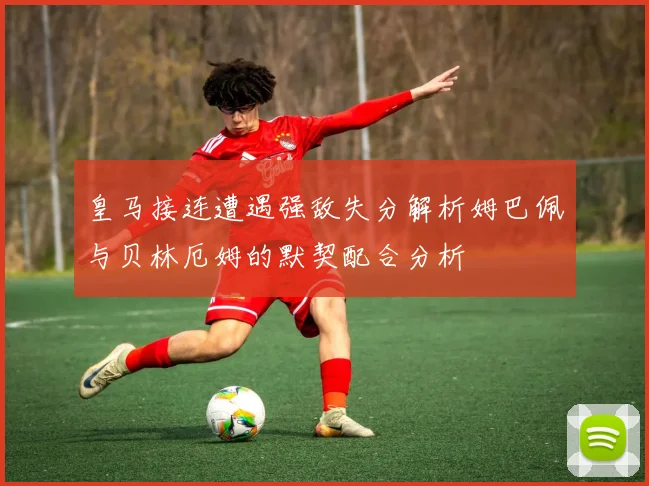 皇马接连遭遇强敌失分解析姆巴佩与贝林厄姆的默契配合分析