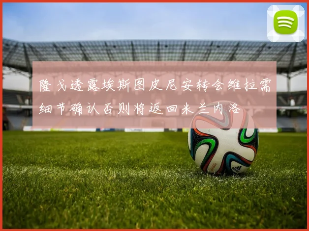 隆戈透露埃斯图皮尼安转会维拉需细节确认否则将返回米兰内洛