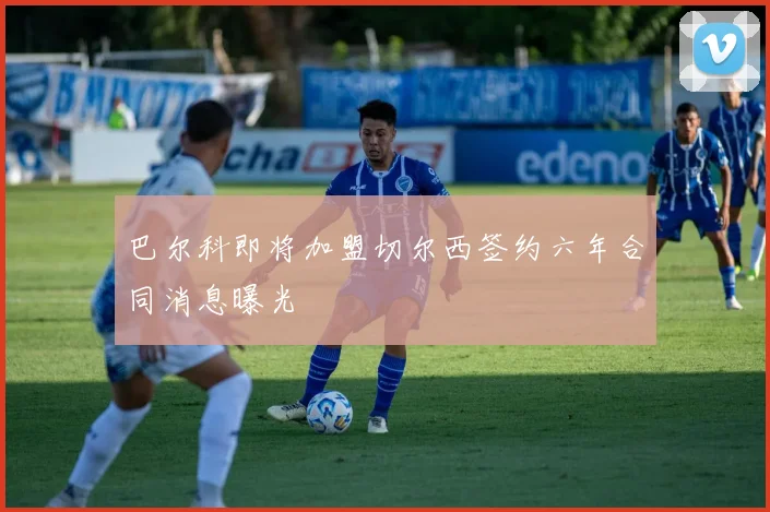 巴尔科即将加盟切尔西签约六年合同消息曝光