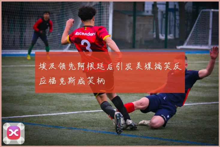 埃及领先阿根廷后引发美媒搞笑反应福克斯成笑柄
