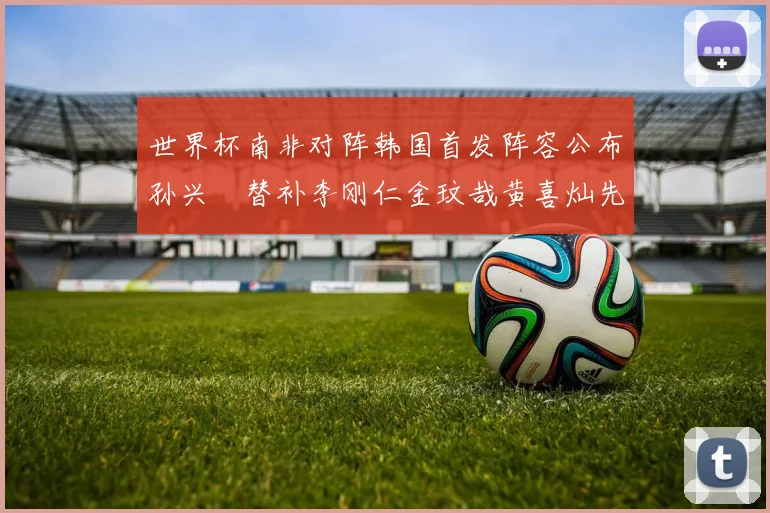 世界杯南非对阵韩国首发阵容公布孙兴慜替补李刚仁金玟哉黄喜灿先发