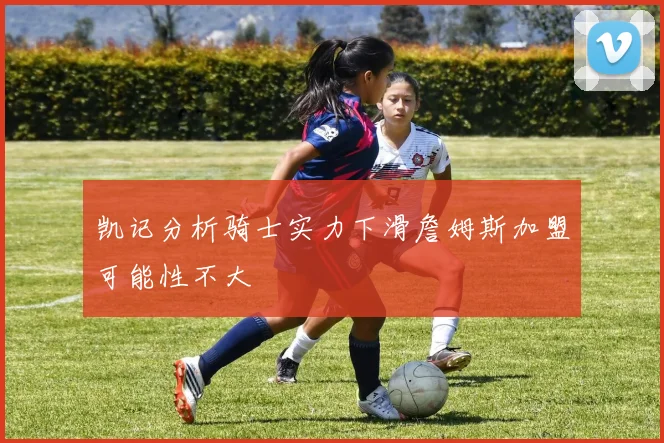凯记分析骑士实力下滑詹姆斯加盟可能性不大
