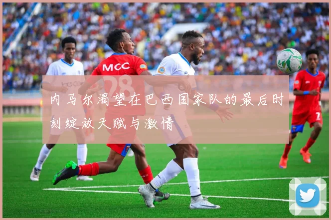 内马尔渴望在巴西国家队的最后时刻绽放天赋与激情