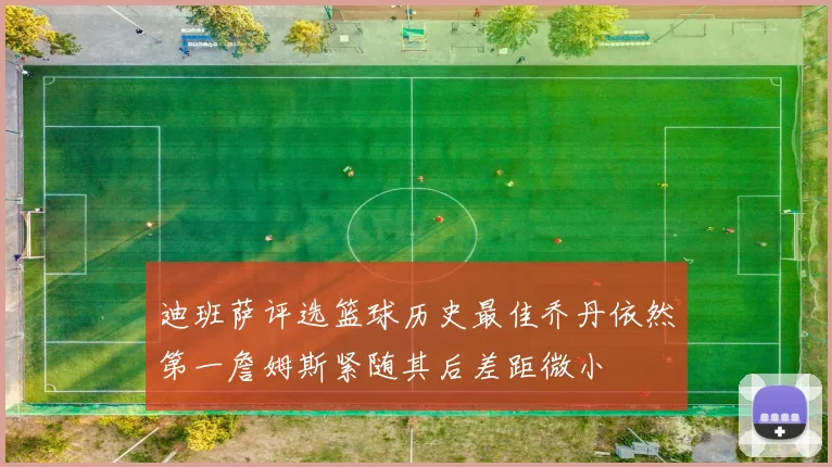 迪班萨评选篮球历史最佳乔丹依然第一詹姆斯紧随其后差距微小