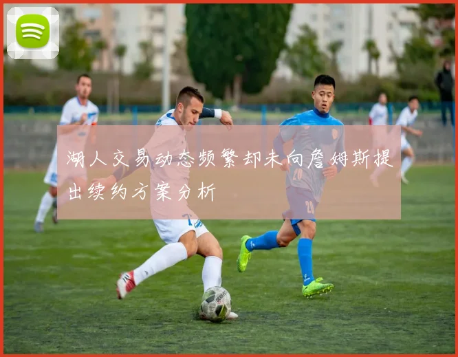 湖人交易动态频繁却未向詹姆斯提出续约方案分析