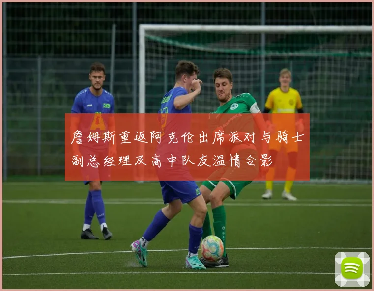 詹姆斯重返阿克伦出席派对与骑士副总经理及高中队友温情合影