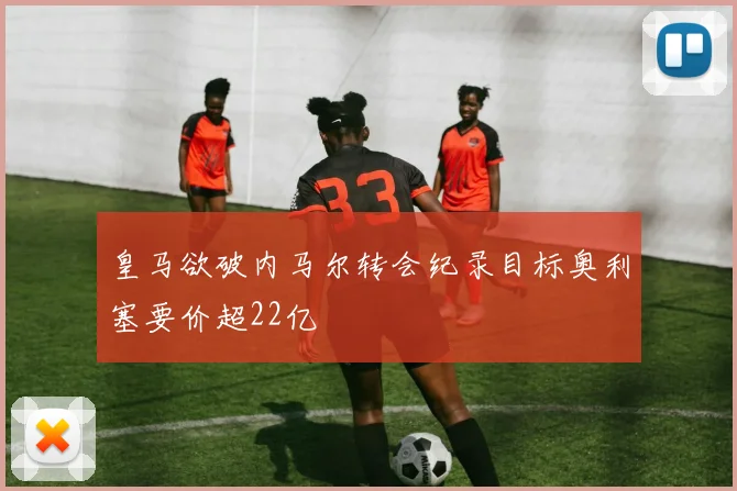 皇马欲破内马尔转会纪录目标奥利塞要价超22亿