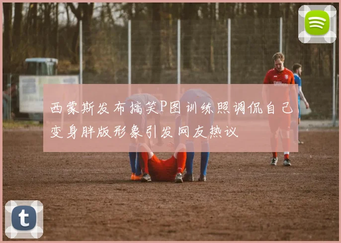 西蒙斯发布搞笑P图训练照调侃自己变身胖版形象引发网友热议