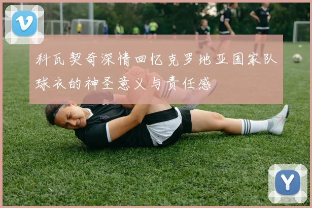 科瓦契奇深情回忆克罗地亚国家队球衣的神圣意义与责任感
