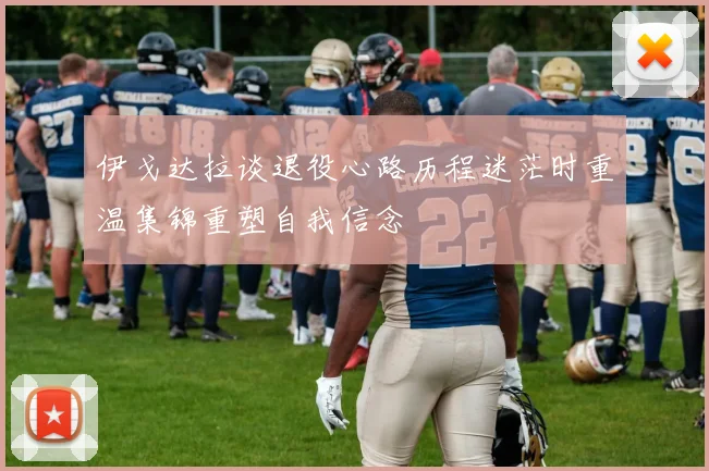 伊戈达拉谈退役心路历程迷茫时重温集锦重塑自我信念