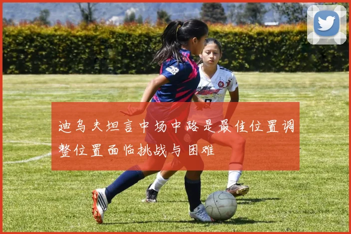 迪乌夫坦言中场中路是最佳位置调整位置面临挑战与困难