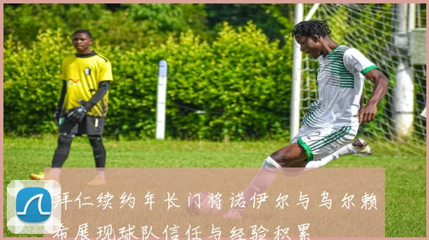 拜仁续约年长门将诺伊尔与乌尔赖希展现球队信任与经验积累