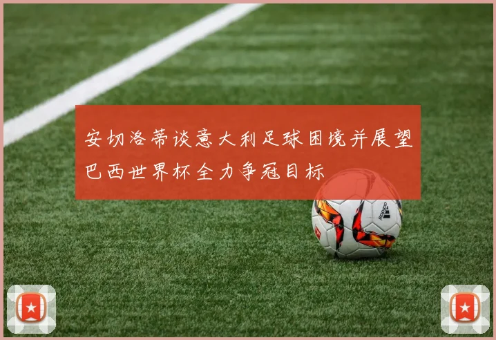 安切洛蒂谈意大利足球困境并展望巴西世界杯全力争冠目标