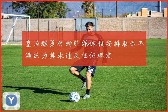 皇马球员对姆巴佩休假安排表示不满认为其未违反任何规定