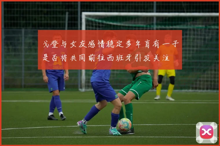戈登与女友感情稳定多年育有一子是否将共同前往西班牙引发关注