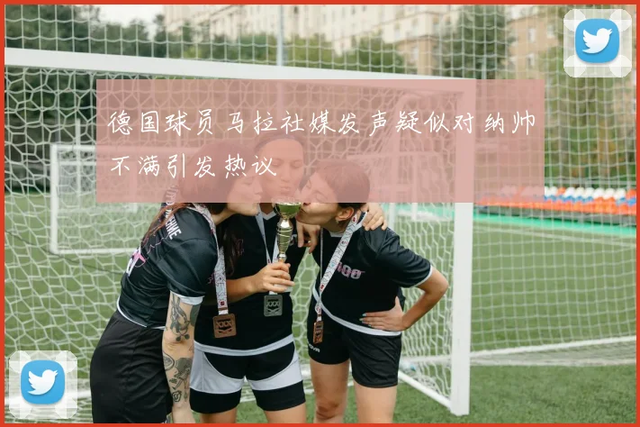 德国球员马拉社媒发声疑似对纳帅不满引发热议