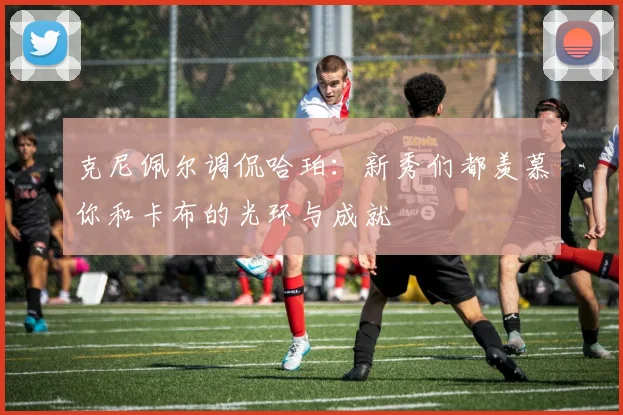 克尼佩尔调侃哈珀：新秀们都羡慕你和卡布的光环与成就