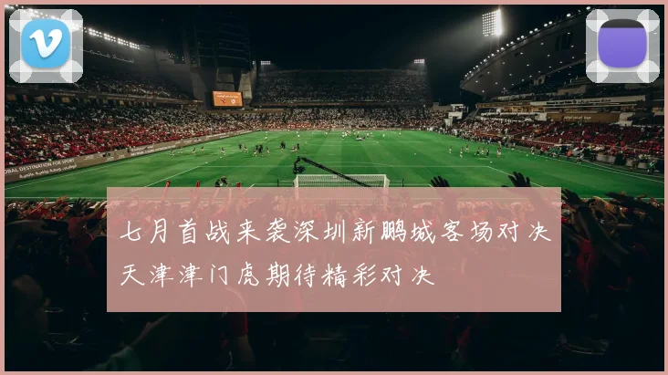 七月首战来袭深圳新鹏城客场对决天津津门虎期待精彩对决