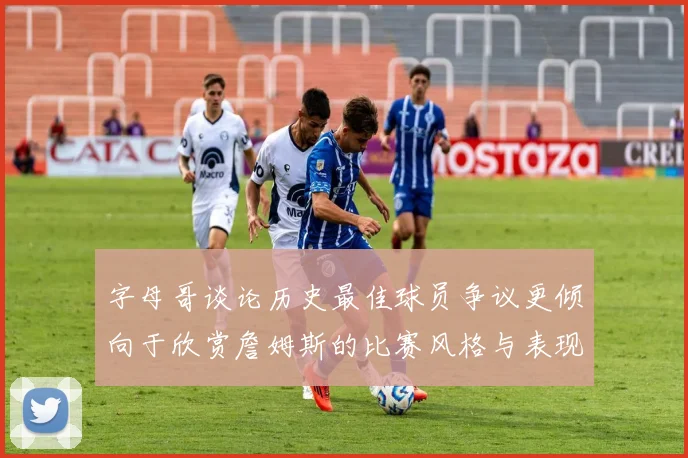 字母哥谈论历史最佳球员争议更倾向于欣赏詹姆斯的比赛风格与表现
