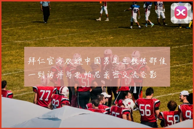拜仁官方欢迎中国男足主教练邵佳一到访并与孔帕尼亲密交流合影