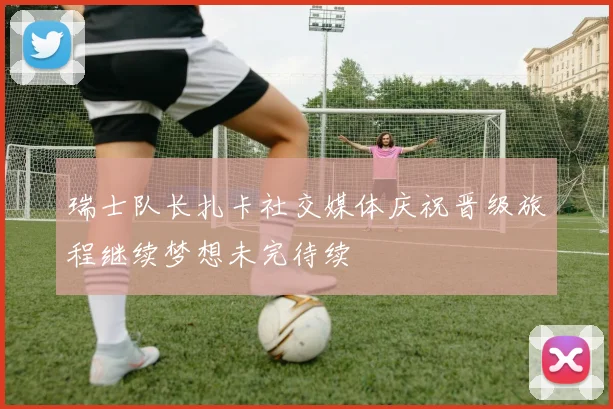 瑞士队长扎卡社交媒体庆祝晋级旅程继续梦想未完待续