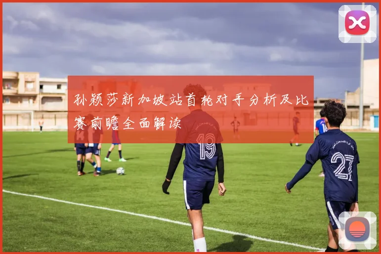 孙颖莎新加坡站首轮对手分析及比赛前瞻全面解读