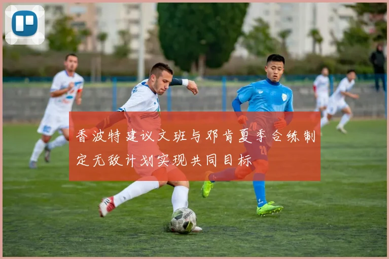 香波特建议文班与邓肯夏季合练制定无敌计划实现共同目标